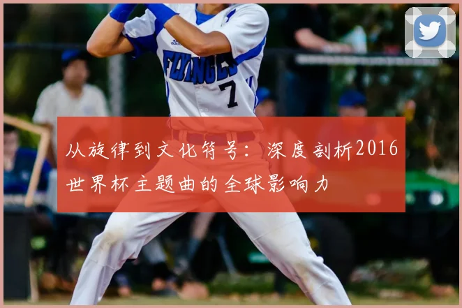 从旋律到文化符号:深度剖析2016世界杯主题曲的全球影响力