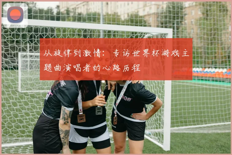 从旋律到激情:专访世界杯游戏主题曲演唱者的心路历程