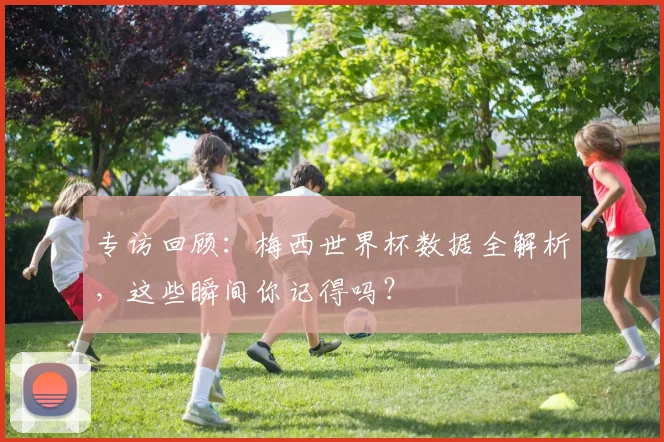 专访回顾：梅西世界杯数据全解析，这些瞬间你记得吗？