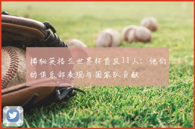 揭秘英格兰世界杯首发11人：他们的俱乐部表现与国家队贡献