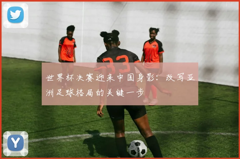 世界杯决赛迎来中国身影:改写亚洲足球格局的关键一步