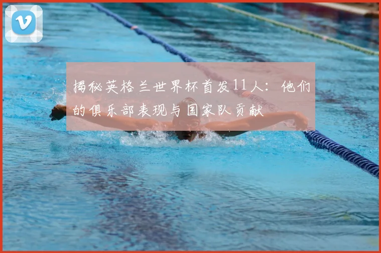 揭秘英格兰世界杯首发11人：他们的俱乐部表现与国家队贡献