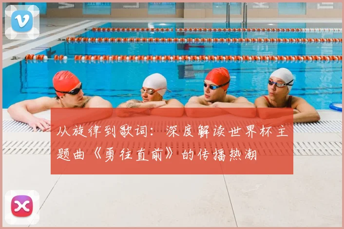 从旋律到歌词:深度解读世界杯主题曲《勇往直前》的传播热潮