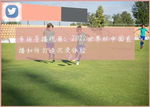专访导播视角：2022世界杯中国直播如何打造沉浸体验