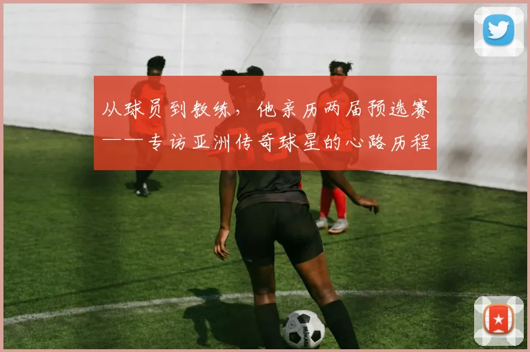 从球员到教练，他亲历两届预选赛——专访亚洲传奇球星的心路历程