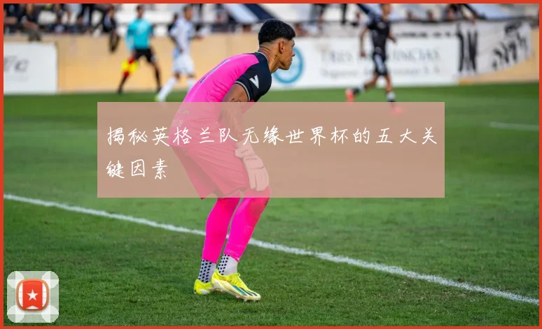 揭秘英格兰队无缘世界杯的五大关键因素