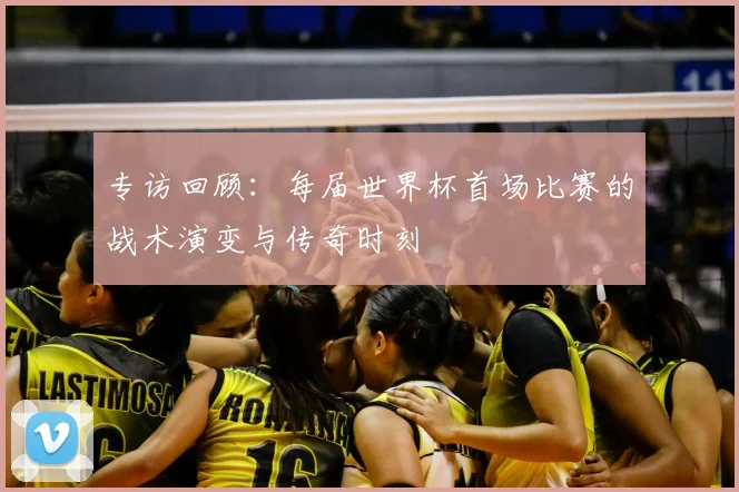 专访回顾:每届世界杯首场比赛的战术演变与传奇时刻