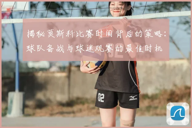 揭秘莫斯科比赛时间背后的策略：球队备战与球迷观赛的最佳时机