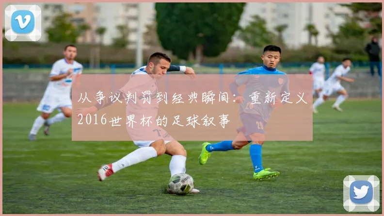 从争议判罚到经典瞬间:重新定义2016世界杯的足球叙事